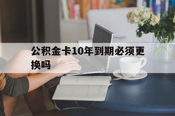 乐清最新公积金卡10年到期必须更换吗方法分析(最方便真实的乐清公积金卡几年不用会自动注销吗方法)