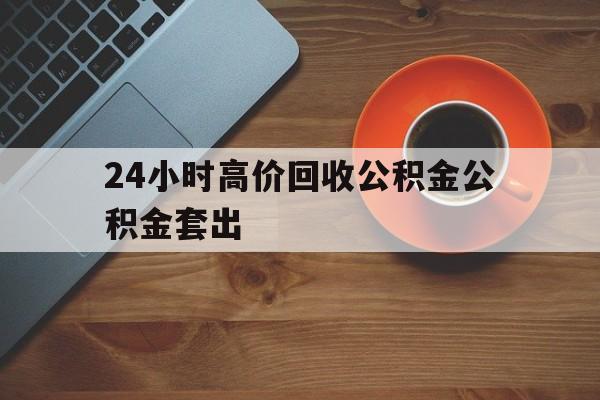 乐清最新24小时高价回收公积金公积金套出方法分析(最方便真实的乐清住房公积金贷款回收是什么意思方法)