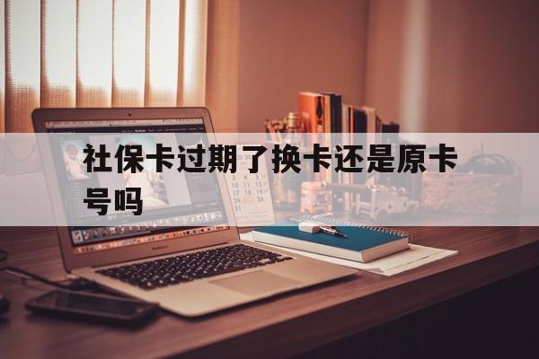 乐清最新社保卡过期了换卡还是原卡号吗方法分析(最方便真实的乐清社保卡过期了更换号码一样吗方法)