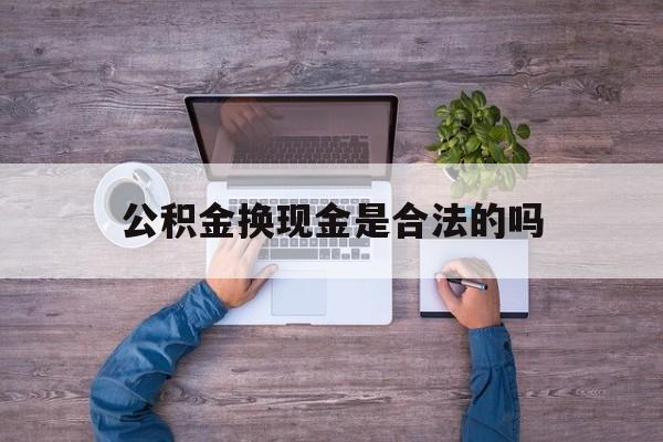 乐清最新公积金换现金是合法的吗方法分析(最方便真实的乐清公积金换现金是合法的吗怎么办方法)